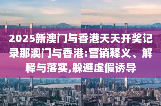 2025新澳門與香港天天開獎記錄那澳門與香港:營銷釋義、解釋與落實,躲避虛假誘導(dǎo)