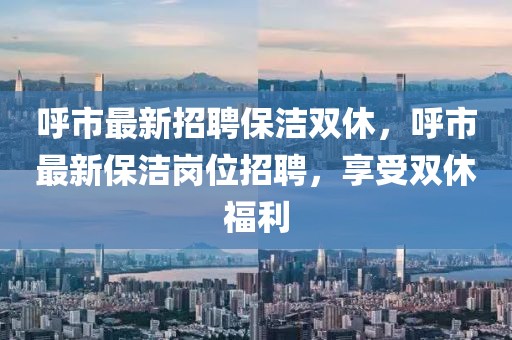 呼市最新招聘保潔雙休，呼市最新保潔崗位招聘，享受雙休福利