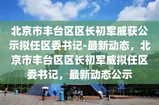 北京市豐臺(tái)區(qū)區(qū)長(zhǎng)初軍威獲公示擬任區(qū)委書(shū)記-最新動(dòng)態(tài)，北京市豐臺(tái)區(qū)區(qū)長(zhǎng)初軍威擬任區(qū)委書(shū)記，最新動(dòng)態(tài)公示