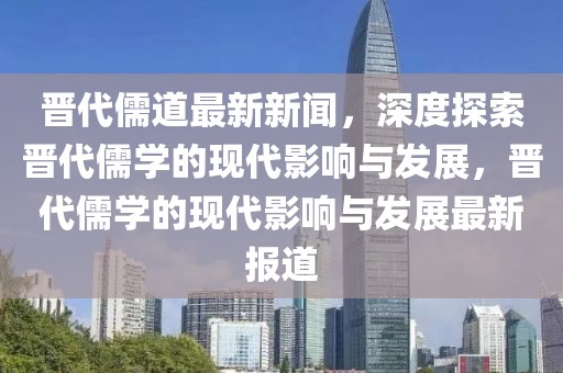 晉代儒道最新新聞，深度探索晉代儒學(xué)的現(xiàn)代影響與發(fā)展，晉代儒學(xué)的現(xiàn)代影響與發(fā)展最新報(bào)道