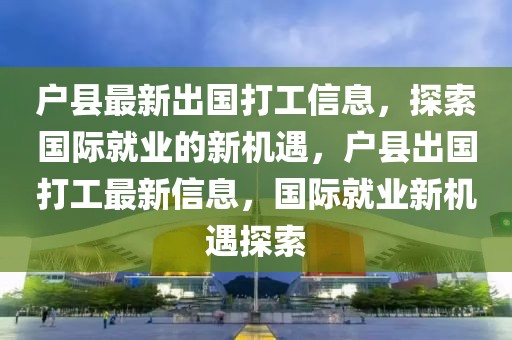戶縣最新出國打工信息，探索國際就業(yè)的新機遇，戶縣出國打工最新信息，國際就業(yè)新機遇探索