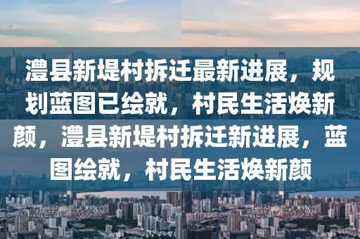 澧縣新堤村拆遷最新進展，規(guī)劃藍圖已繪就，村民生活煥新顏，澧縣新堤村拆遷新進展，藍圖繪就，村民生活煥新顏