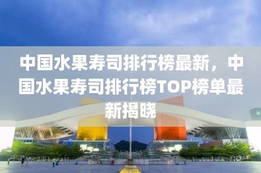 中國水果壽司排行榜最新，中國水果壽司排行榜TOP榜單最新揭曉