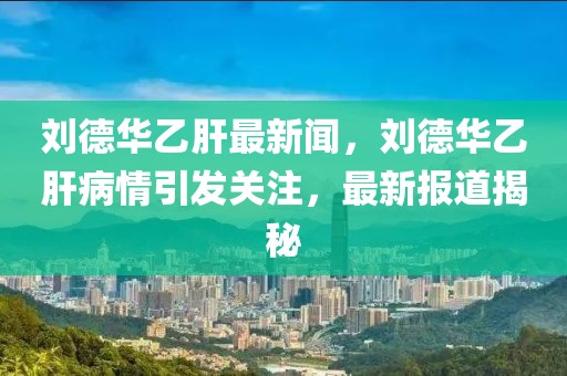 劉德華乙肝最新聞，劉德華乙肝病情引發(fā)關(guān)注，最新報(bào)道揭秘
