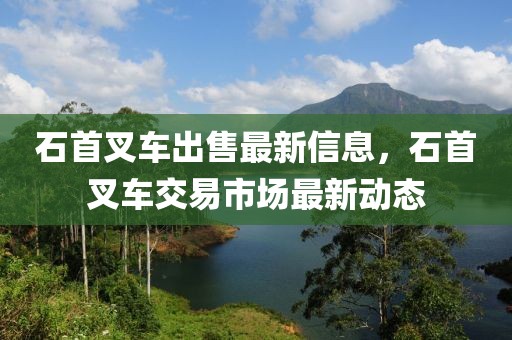 石首叉車出售最新信息，石首叉車交易市場(chǎng)最新動(dòng)態(tài)