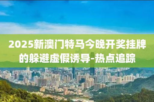 2025新澳門特馬今晚開獎掛牌的躲避虛假誘導(dǎo)-熱點追蹤