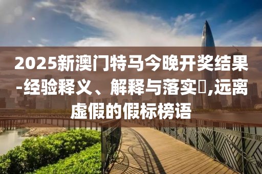 2025新澳門特馬今晚開獎(jiǎng)結(jié)果-經(jīng)驗(yàn)釋義、解釋與落實(shí)?,遠(yuǎn)離虛假的假標(biāo)榜語