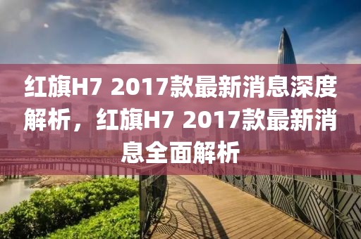 紅旗H7 2017款最新消息深度解析，紅旗H7 2017款最新消息全面解析