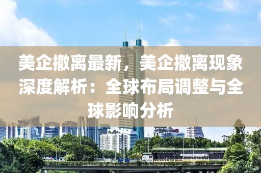 美企撤離最新，美企撤離現(xiàn)象深度解析：全球布局調(diào)整與全球影響分析
