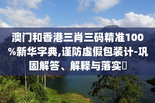 澳門和香港三肖三碼精準(zhǔn)100%新華字典,謹(jǐn)防虛假包裝計(jì)-鞏固解答、解釋與落實(shí)?