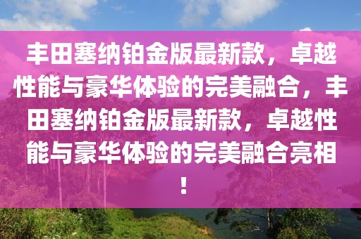 豐田塞納鉑金版最新款，卓越性能與豪華體驗的完美融合，豐田塞納鉑金版最新款，卓越性能與豪華體驗的完美融合亮相！