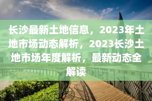 長沙最新土地信息，2023年土地市場(chǎng)動(dòng)態(tài)解析，2023長沙土地市場(chǎng)年度解析，最新動(dòng)態(tài)全解讀