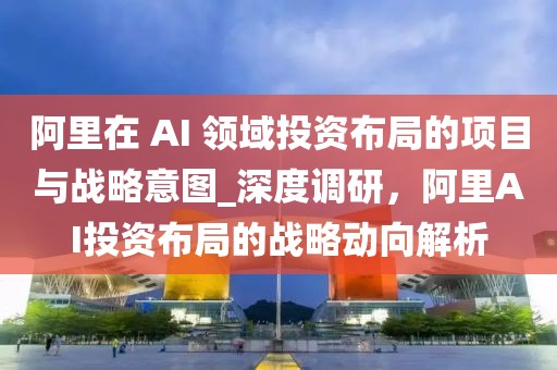 阿里在 AI 領(lǐng)域投資布局的項目與戰(zhàn)略意圖_深度調(diào)研，阿里AI投資布局的戰(zhàn)略動向解析