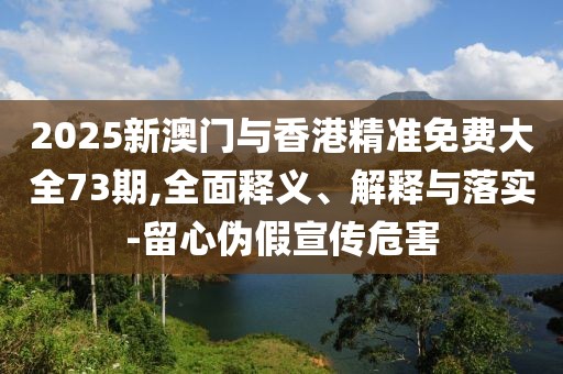 2025新澳門與香港精準免費大全73期,全面釋義、解釋與落實-留心偽假宣傳危害