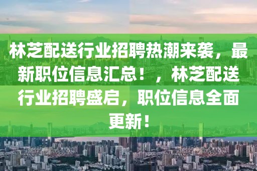 林芝配送行業(yè)招聘熱潮來(lái)襲，最新職位信息匯總！，林芝配送行業(yè)招聘盛啟，職位信息全面更新！