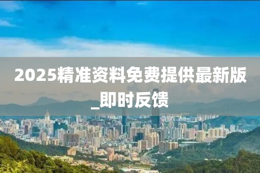 2025精準(zhǔn)資料免費(fèi)提供最新版_即時(shí)反饋