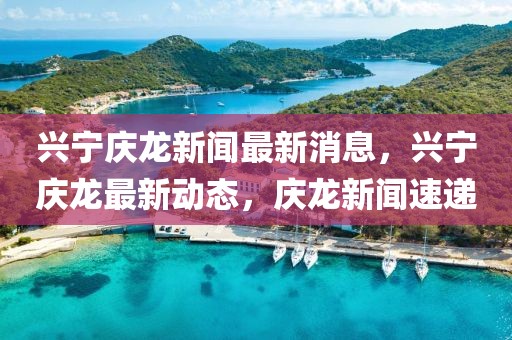 興寧慶龍新聞最新消息，興寧慶龍最新動(dòng)態(tài)，慶龍新聞速遞