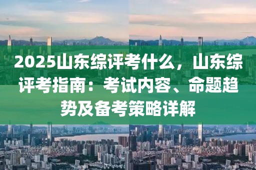 2025山東綜評考什么，山東綜評考指南：考試內(nèi)容、命題趨勢及備考策略詳解
