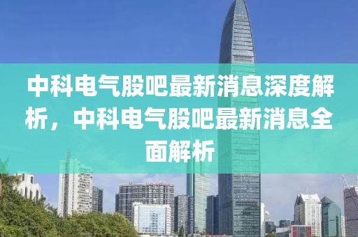 中科電氣股吧最新消息深度解析，中科電氣股吧最新消息全面解析