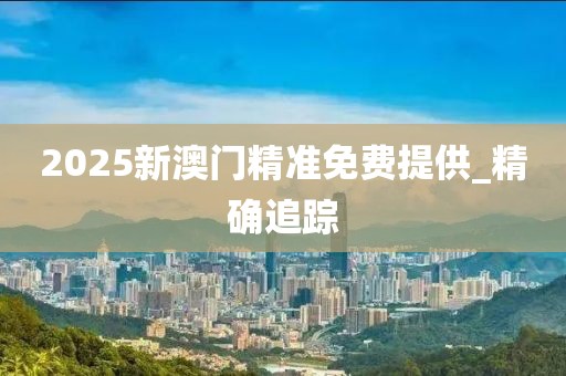 2025新澳門精準免費提供_精確追蹤