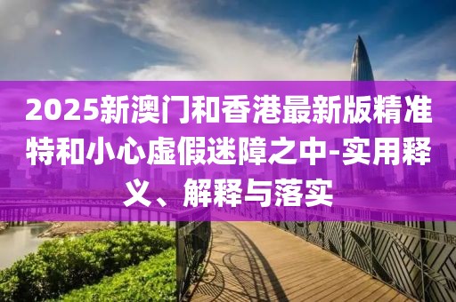 2025新澳門和香港最新版精準特和小心虛假迷障之中-實用釋義、解釋與落實