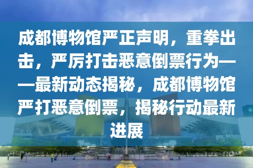 成都博物館嚴(yán)正聲明，重拳出擊，嚴(yán)厲打擊惡意倒票行為——最新動態(tài)揭秘，成都博物館嚴(yán)打惡意倒票，揭秘行動最新進(jìn)展