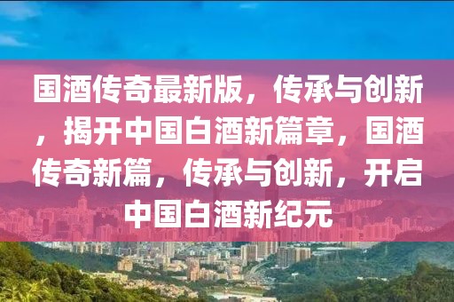 國酒傳奇最新版，傳承與創(chuàng)新，揭開中國白酒新篇章，國酒傳奇新篇，傳承與創(chuàng)新，開啟中國白酒新紀(jì)元