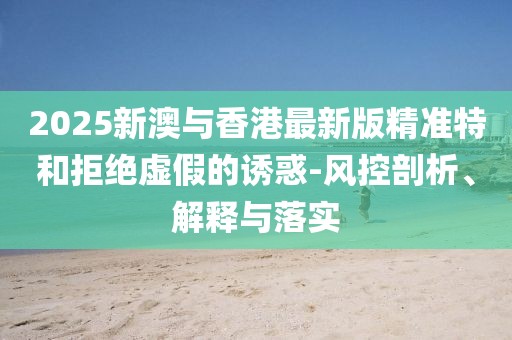 2025新澳與香港最新版精準特和拒絕虛假的誘惑-風(fēng)控剖析、解釋與落實