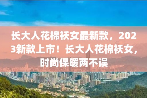 長(zhǎng)大人花棉襖女最新款，2023新款上市！長(zhǎng)大人花棉襖女，時(shí)尚保暖兩不誤