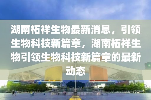 湖南柘祥生物最新消息，引領(lǐng)生物科技新篇章，湖南柘祥生物引領(lǐng)生物科技新篇章的最新動(dòng)態(tài)
