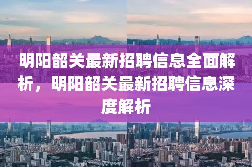 明陽韶關(guān)最新招聘信息全面解析，明陽韶關(guān)最新招聘信息深度解析