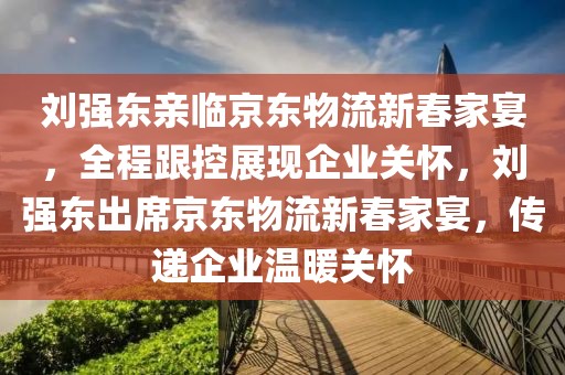 劉強(qiáng)東親臨京東物流新春家宴，全程跟控展現(xiàn)企業(yè)關(guān)懷，劉強(qiáng)東出席京東物流新春家宴，傳遞企業(yè)溫暖關(guān)懷