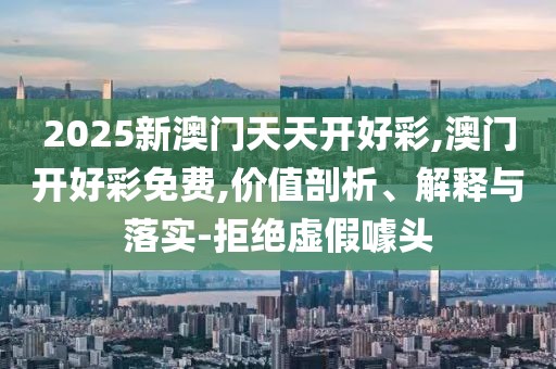2025新澳門天天開好彩,澳門開好彩免費,價值剖析、解釋與落實-拒絕虛假噱頭