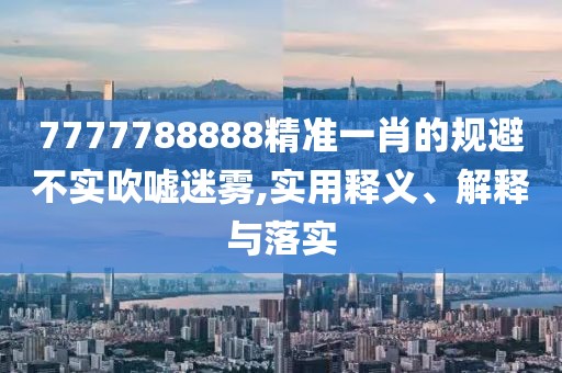 7777788888精準(zhǔn)一肖的規(guī)避不實(shí)吹噓迷霧,實(shí)用釋義、解釋與落實(shí)