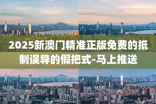 2025新澳門精準(zhǔn)正版免費的抵制誤導(dǎo)的假把式-馬上推送