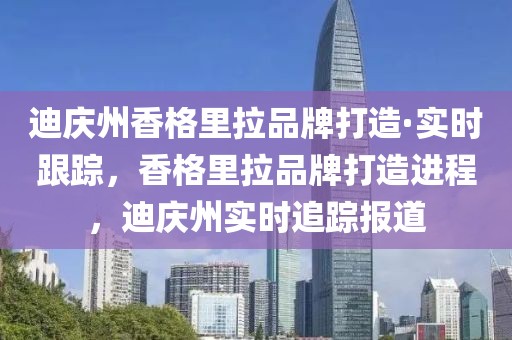 迪慶州香格里拉品牌打造·實(shí)時(shí)跟蹤，香格里拉品牌打造進(jìn)程，迪慶州實(shí)時(shí)追蹤報(bào)道