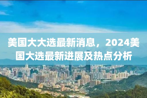 美國大大選最新消息，2024美國大選最新進展及熱點分析