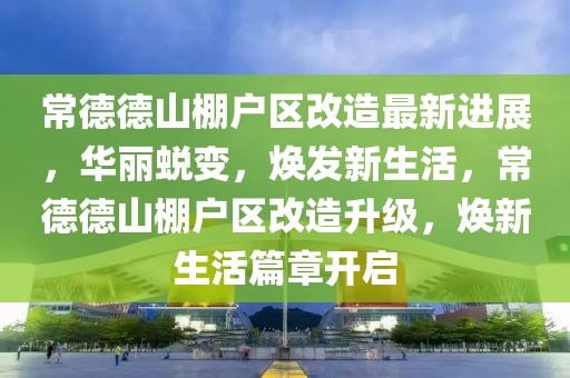 常德德山棚戶區(qū)改造最新進(jìn)展，華麗蛻變，煥發(fā)新生活，常德德山棚戶區(qū)改造升級，煥新生活篇章開啟