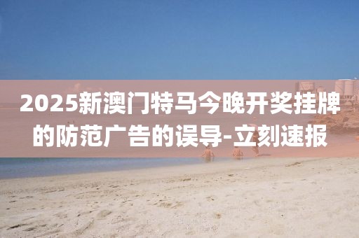 2025新澳門特馬今晚開獎掛牌的防范廣告的誤導-立刻速報