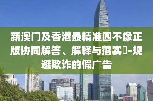 新澳門及香港最精準四不像正版協(xié)同解答、解釋與落實?-規(guī)避欺詐的假廣告