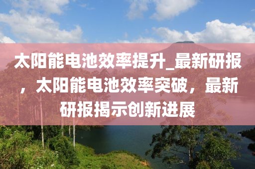 太陽能電池效率提升_最新研報，太陽能電池效率突破，最新研報揭示創(chuàng)新進(jìn)展
