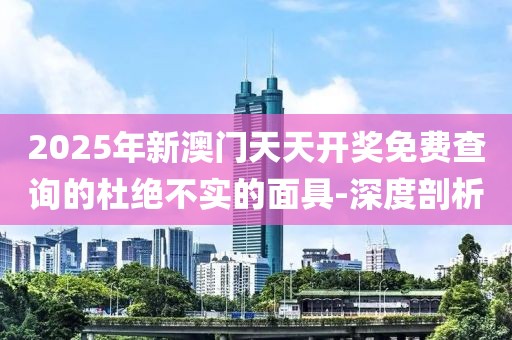 2025年新澳門天天開獎免費查詢的杜絕不實的面具-深度剖析