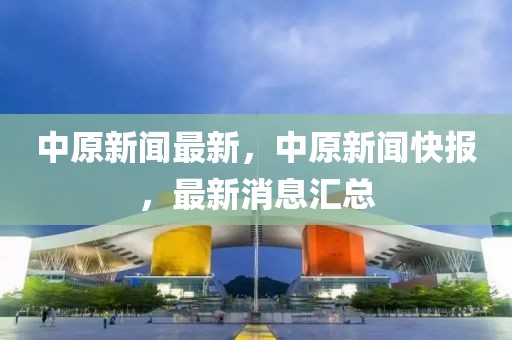 中原新聞最新，中原新聞快報(bào)，最新消息匯總