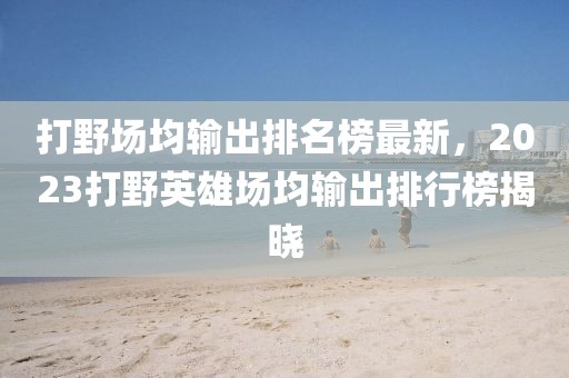 打野場均輸出排名榜最新，2023打野英雄場均輸出排行榜揭曉
