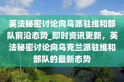 英法秘密討論向?yàn)跖神v維和部隊(duì)前沿態(tài)勢(shì)_即時(shí)資訊更新，英法秘密討論向?yàn)蹩颂m派駐維和部隊(duì)的最新態(tài)勢(shì)