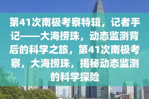 第41次南極考察特輯，記者手記——大海撈珠，動(dòng)態(tài)監(jiān)測(cè)背后的科學(xué)之旅，第41次南極考察，大海撈珠，揭秘動(dòng)態(tài)監(jiān)測(cè)的科學(xué)探險(xiǎn)