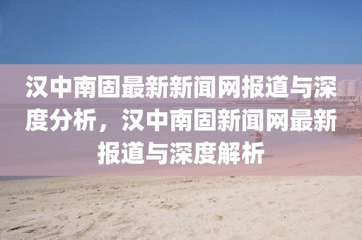 漢中南固最新新聞網(wǎng)報(bào)道與深度分析，漢中南固新聞網(wǎng)最新報(bào)道與深度解析