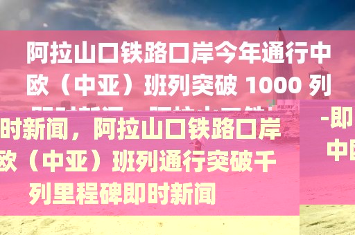 阿拉山口鐵路口岸今年通行中歐（中亞）班列突破 1000 列-即時(shí)新聞，阿拉山口鐵路口岸中歐（中亞）班列通行突破千列里程碑即時(shí)新聞