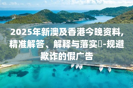 2025年新澳及香港今晚資料,精準(zhǔn)解答、解釋與落實(shí)?-規(guī)避欺詐的假廣告