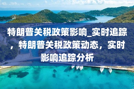 特朗普關(guān)稅政策影響_實(shí)時(shí)追蹤，特朗普關(guān)稅政策動態(tài)，實(shí)時(shí)影響追蹤分析